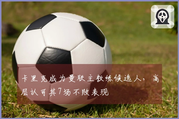 卡里克成为曼联主教练候选人，高层认可其7场不败表现