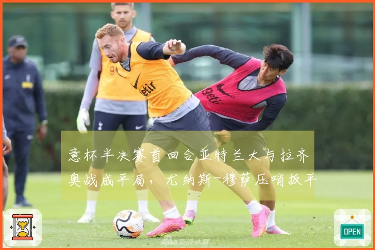 意杯半决赛首回合亚特兰大与拉齐奥战成平局，尤纳斯-穆萨压哨扳平