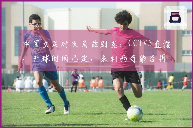 中国女足对决乌兹别克，CCTV5直播，开球时间已定，米利西奇能否再创佳绩