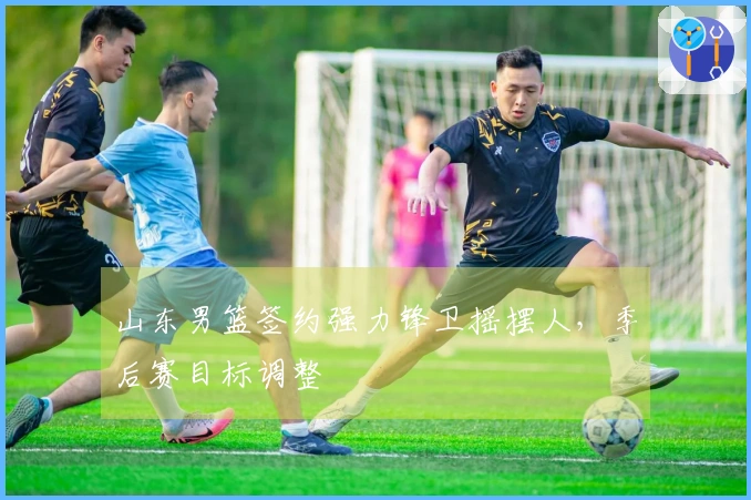 山东男篮签约强力锋卫摇摆人，季后赛目标调整