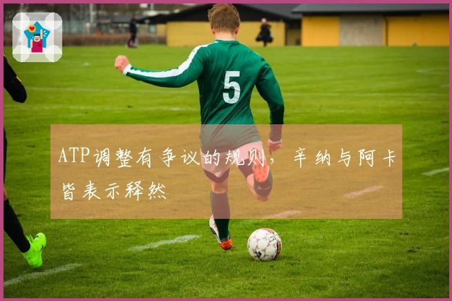 ATP调整有争议的规则，辛纳与阿卡皆表示释然