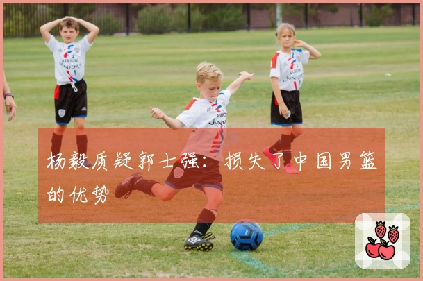 杨毅质疑郭士强：损失了中国男篮的优势