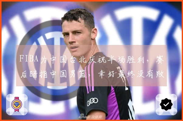 FIBA为中国台北庆祝半场胜利，赛后暗指中国男篮，幸好最终没有败北
