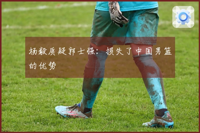 杨毅质疑郭士强：损失了中国男篮的优势
