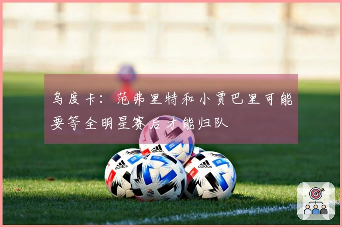 乌度卡：范弗里特和小贾巴里可能要等全明星赛后才能归队