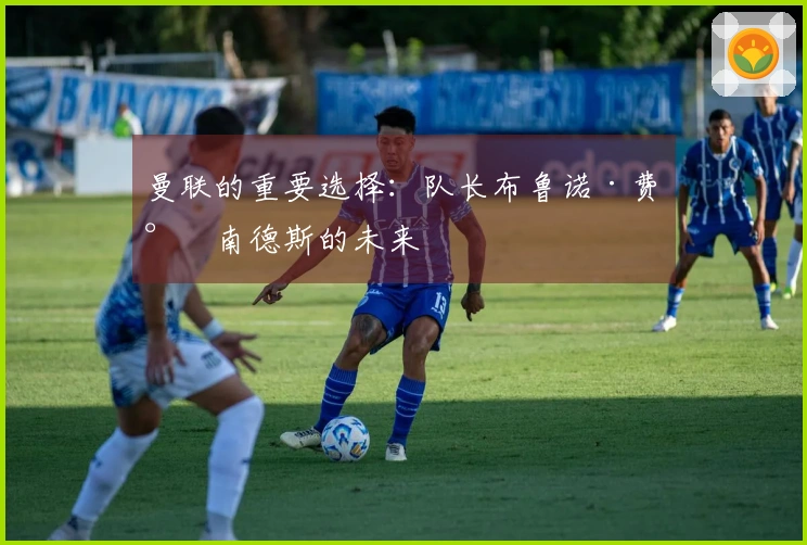 曼联的重要选择：队长布鲁诺·费尔南德斯的未来