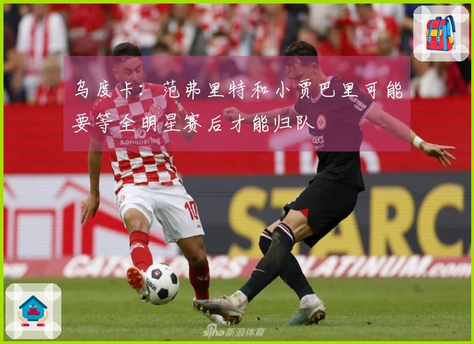 乌度卡：范弗里特和小贾巴里可能要等全明星赛后才能归队