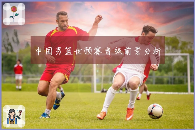 中国男篮世预赛晋级前景分析