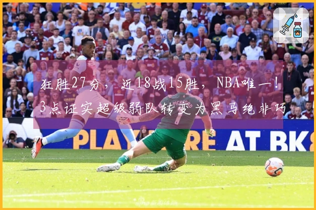 狂胜27分，近18战15胜，NBA唯一！3点证实超级弱队转变为黑马绝非巧合
