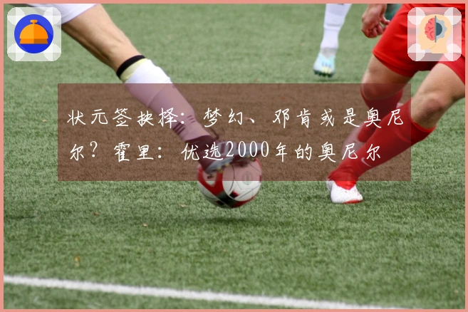 状元签抉择：梦幻、邓肯或是奥尼尔？霍里：优选2000年的奥尼尔