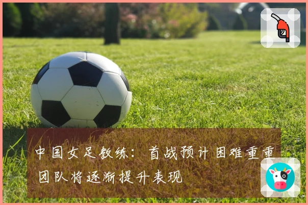中国女足教练：首战预计困难重重 团队将逐渐提升表现