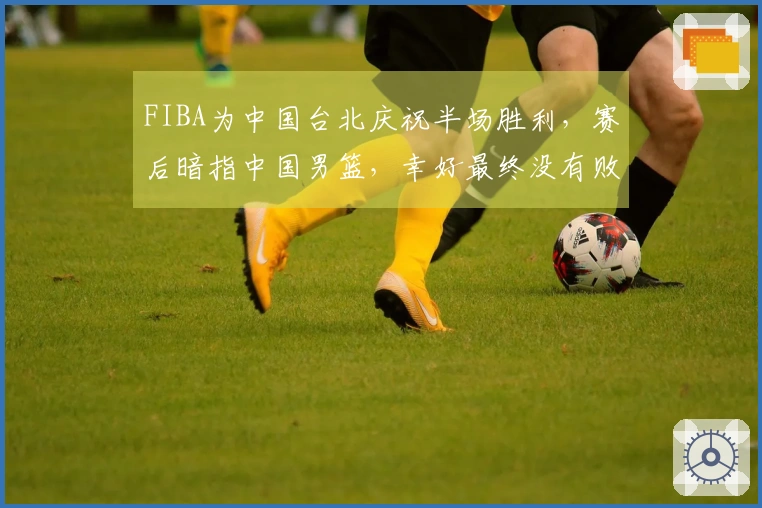 FIBA为中国台北庆祝半场胜利，赛后暗指中国男篮，幸好最终没有败北