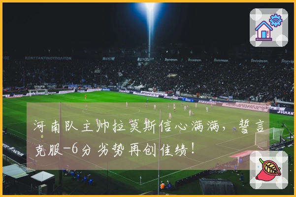 河南队主帅拉莫斯信心满满，誓言克服-6分劣势再创佳绩！