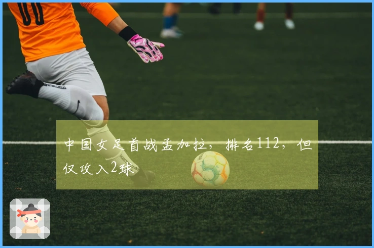 中国女足首战孟加拉，排名112，但仅攻入2球